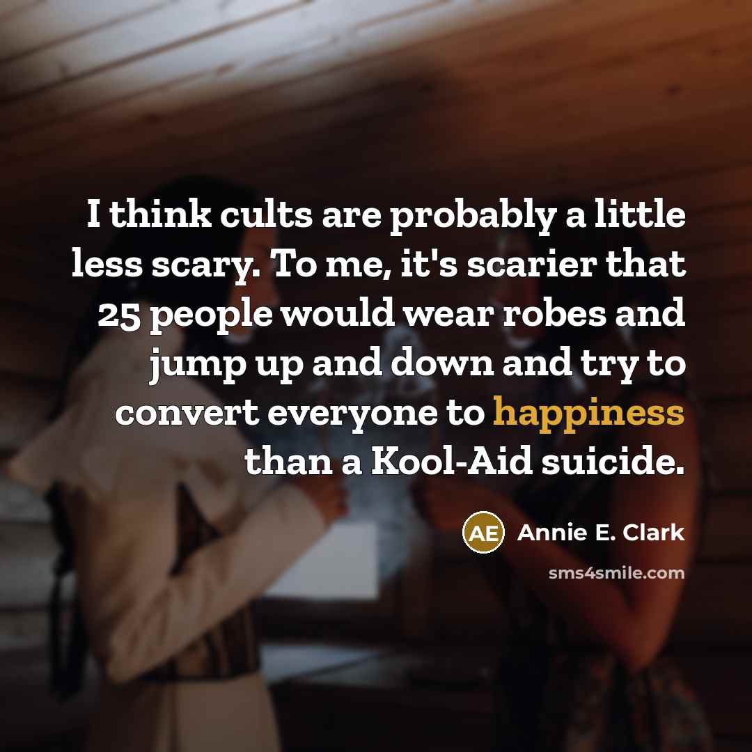 “I think cults are probably a little less scary. To me, it's scarier that 25 people would wear robes and jump up and down and try to convert everyone to happiness than a Kool-Aid suicide.” quote by Annie E. Clark