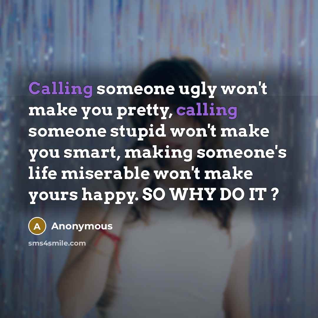 “Calling someone ugly won't make you pretty, calling someone stupid won't make you smart, making someone's life miserable won't make yours happy. SO WHY DO IT ?” quote by Anonymous