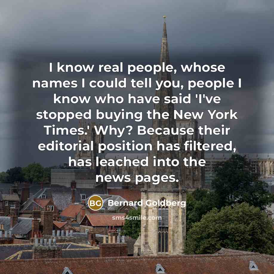 “I know real people, whose names I could tell you, people I know who have said 'I've stopped buying the New York Times.' Why? Because their editorial position has filtered, has leached into the news pages.” quote by Bernard Goldberg