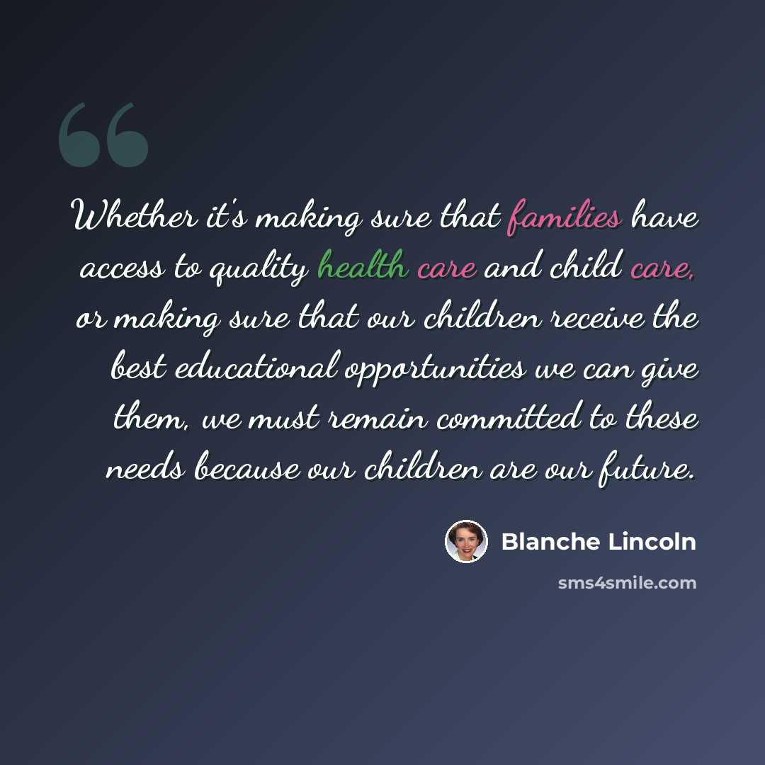 “Whether it's making sure that families have access to quality health care and child care, or making sure that our children receive the best educational opportunities we can give them, we must remain committed to these needs because our children are our future.” quote by Blanche Lincoln