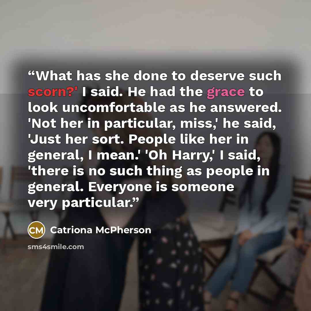“What has she done to deserve such scorn?' I said. He had the grace to look uncomfortable as he answered. 'Not her in particular, miss,' he said, 'Just her sort. People like her in general, I mean.' 'Oh Harry,' I said, 'there is no such thing as people in general. Everyone is someone very particular.” quote by Catriona McPherson