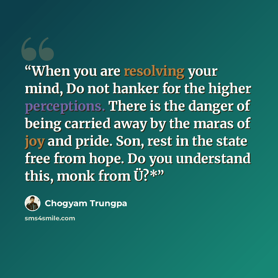 “When you are resolving your mind, Do not hanker for the higher perceptions. There is the danger of being carried away by the maras of joy and pride. Son, rest in the state free from hope. Do you understand this, monk from Ü?*” quote by Chogyam Trungpa