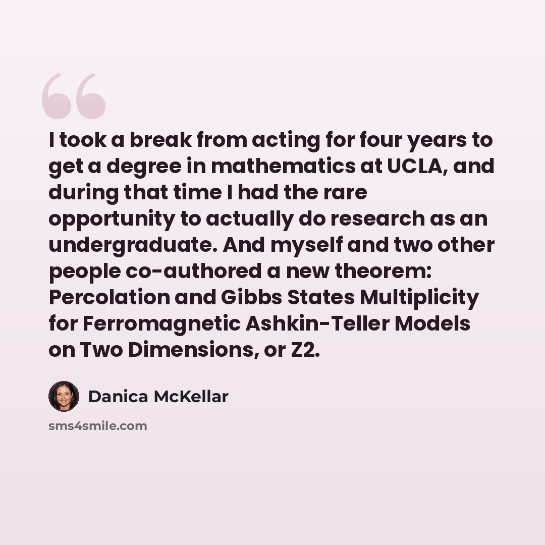 “I took a break from acting for four years to get a degree in mathematics at UCLA, and during that time I had the rare opportunity to actually do research as an undergraduate. And myself and two other people co-authored a new theorem: Percolation and Gibbs States Multiplicity for Ferromagnetic…” quote by Danica McKellar