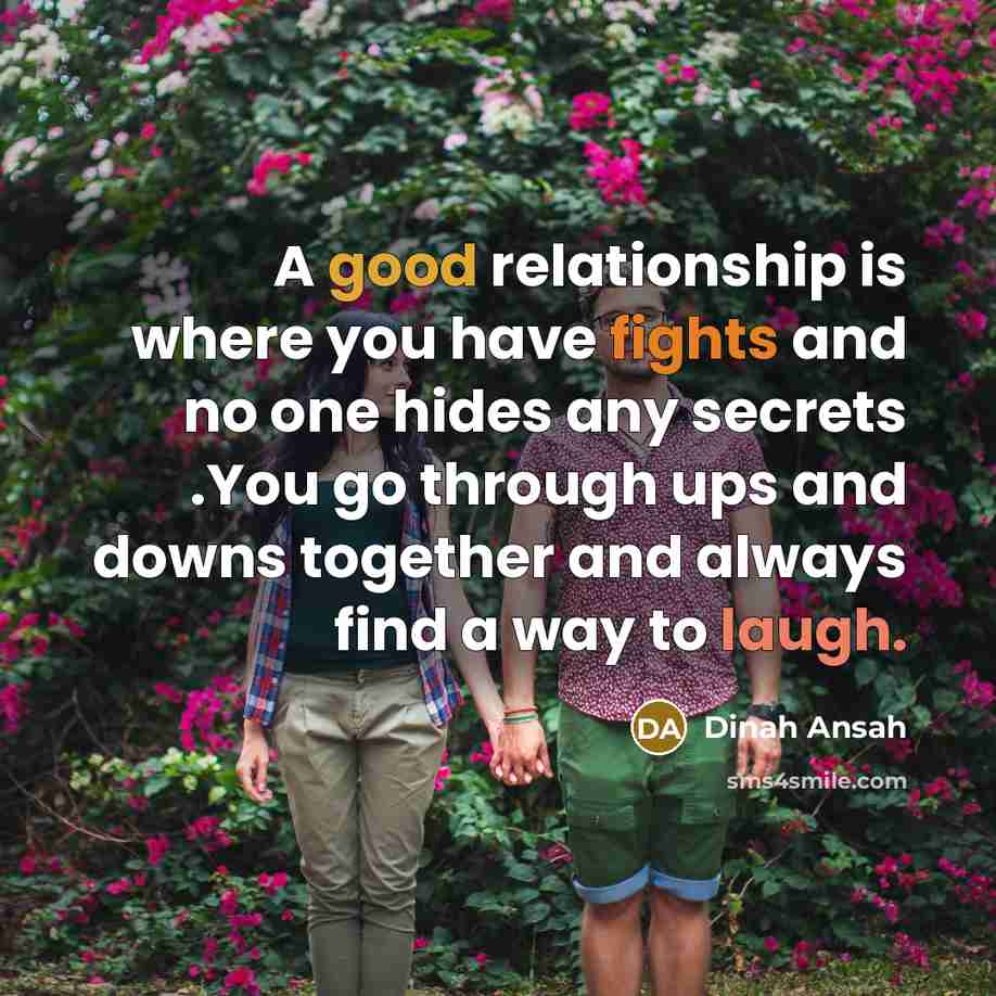 “A good relationship is where you have fights and no one hides any secrets .You go through ups and downs together and always find a way to laugh.” quote by Dinah Ansah