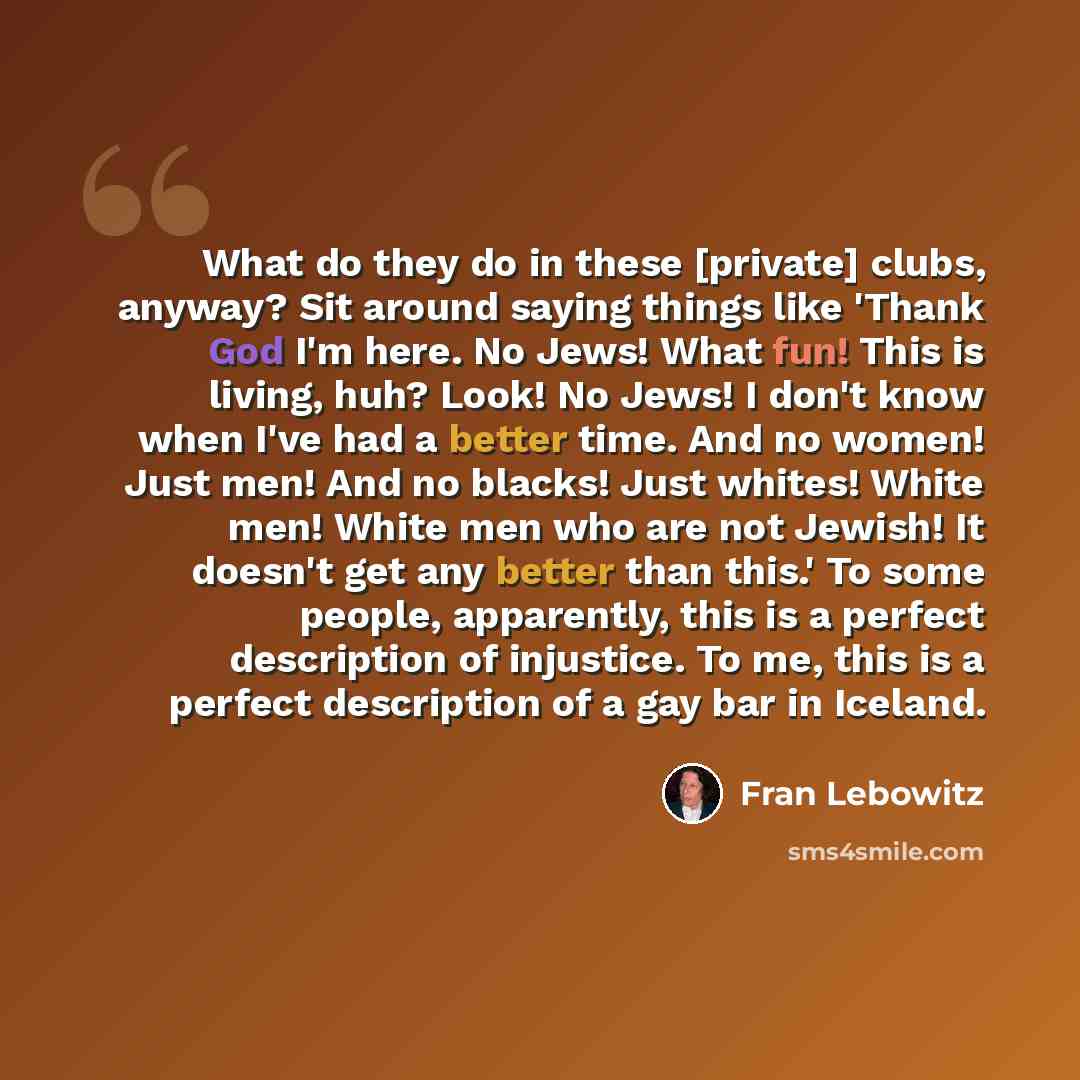 “What do they do in these [private] clubs, anyway? Sit around saying things like 'Thank God I'm here. No Jews! What fun! This is living, huh? Look! No Jews! I don't know when I've had a better time. And no women! Just men! And no blacks! Just whites! White men! White men who are not Jewish! It…” quote by Fran Lebowitz