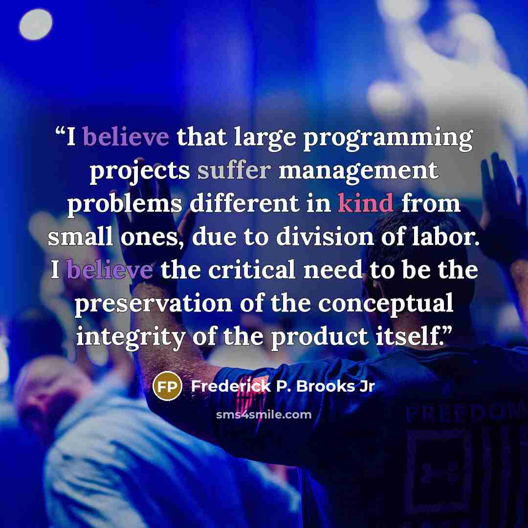 “I believe that large programming projects suffer management problems different in kind from small ones, due to division of labor. I believe the critical need to be the preservation of the conceptual integrity of the product itself.” quote by Frederick P. Brooks Jr