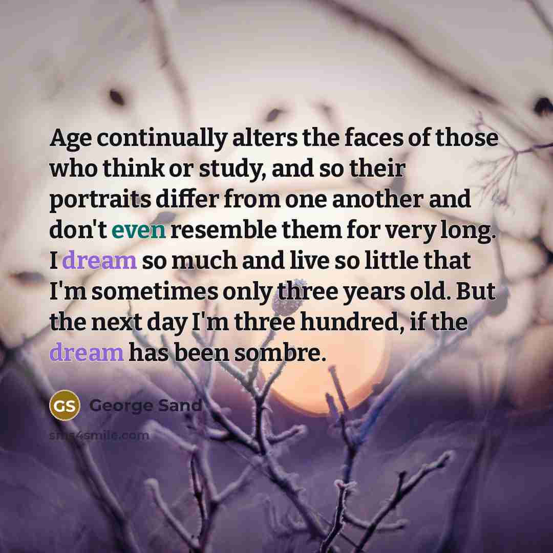 “Age continually alters the faces of those who think or study, and so their portraits differ from one another and don't even resemble them for very long. I dream so much and live so little that I'm sometimes only three years old. But the next day I'm three hundred, if the dream has been sombre.” quote by George Sand