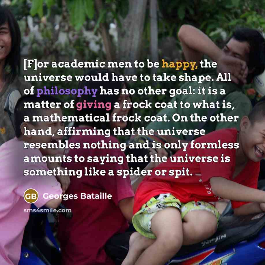 “[F]or academic men to be happy, the universe would have to take shape. All of philosophy has no other goal: it is a matter of giving a frock coat to what is, a mathematical frock coat. On the other hand, affirming that the universe resembles nothing and is only formless amounts to saying that the…” quote by Georges Bataille