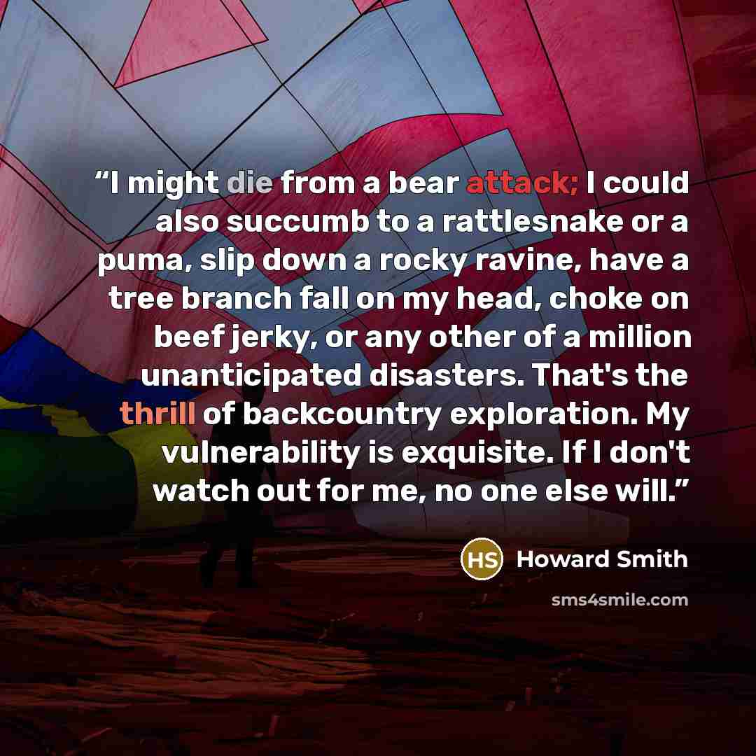 “I might die from a bear attack; I could also succumb to a rattlesnake or a puma, slip down a rocky ravine, have a tree branch fall on my head, choke on beef jerky, or any other of a million unanticipated disasters. That's the thrill of backcountry exploration. My vulnerability is exquisite. If I…” quote by Howard Smith