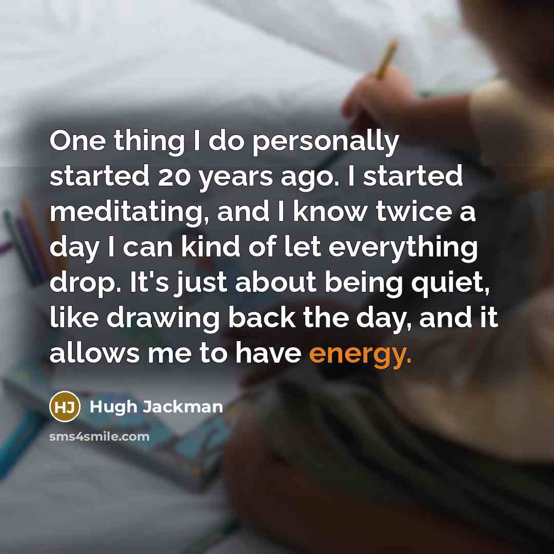 “One thing I do personally started 20 years ago. I started meditating, and I know twice a day I can kind of let everything drop. It's just about being quiet, like drawing back the day, and it allows me to have energy.” quote by Hugh Jackman