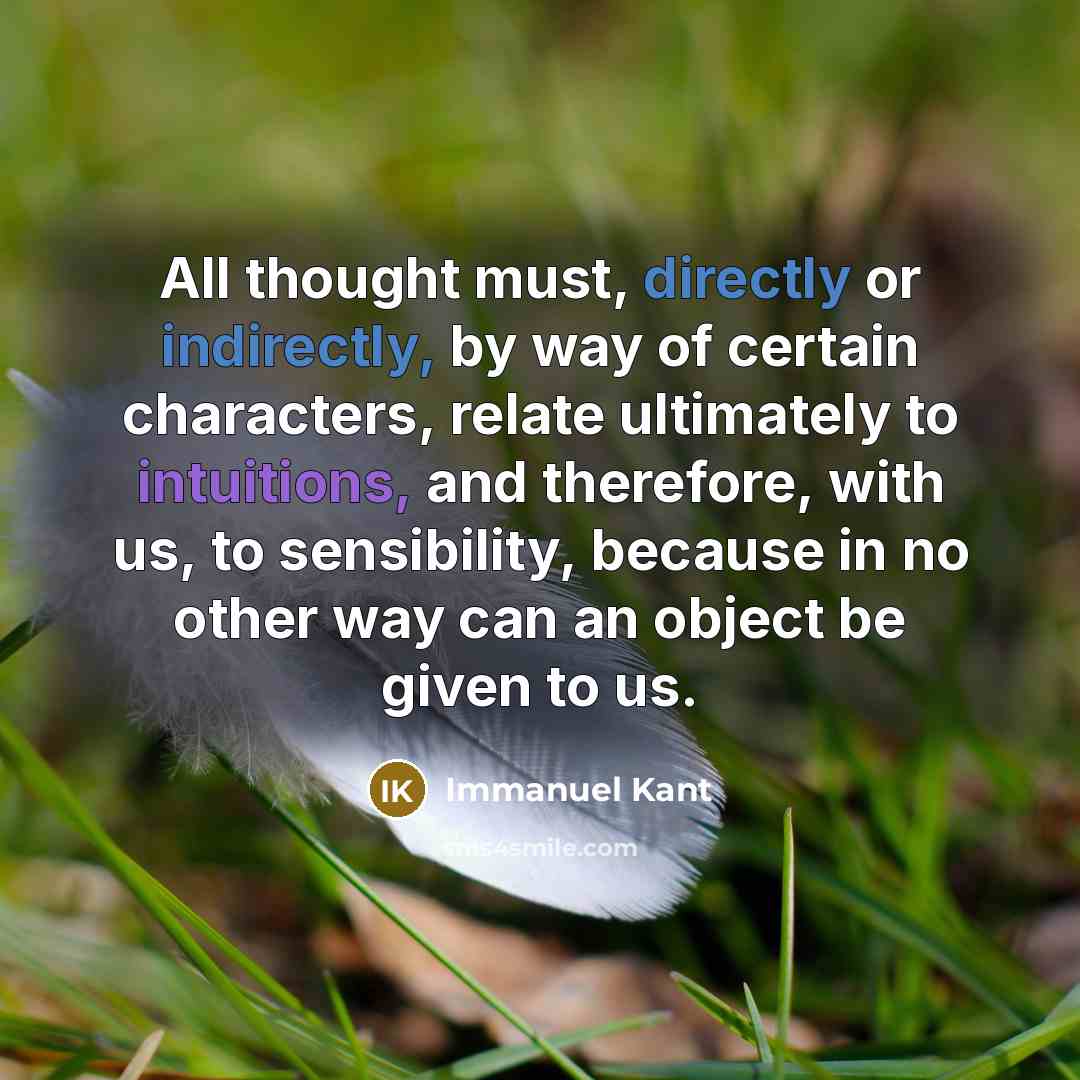 “All thought must, directly or indirectly, by way of certain characters, relate ultimately to intuitions, and therefore, with us, to sensibility, because in no other way can an object be given to us.” quote by Immanuel Kant