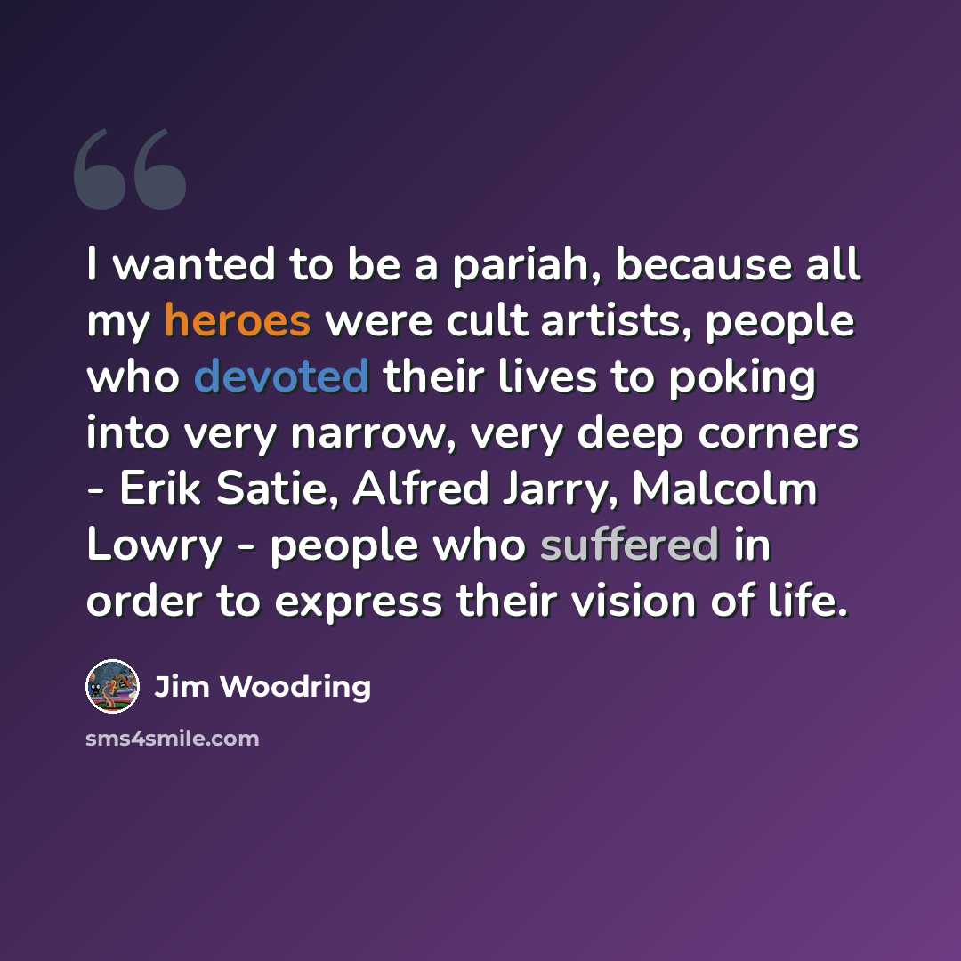 “I wanted to be a pariah, because all my heroes were cult artists, people who devoted their lives to poking into very narrow, very deep corners - Erik Satie, Alfred Jarry, Malcolm Lowry - people who suffered in order to express their vision of life.” quote by Jim Woodring
