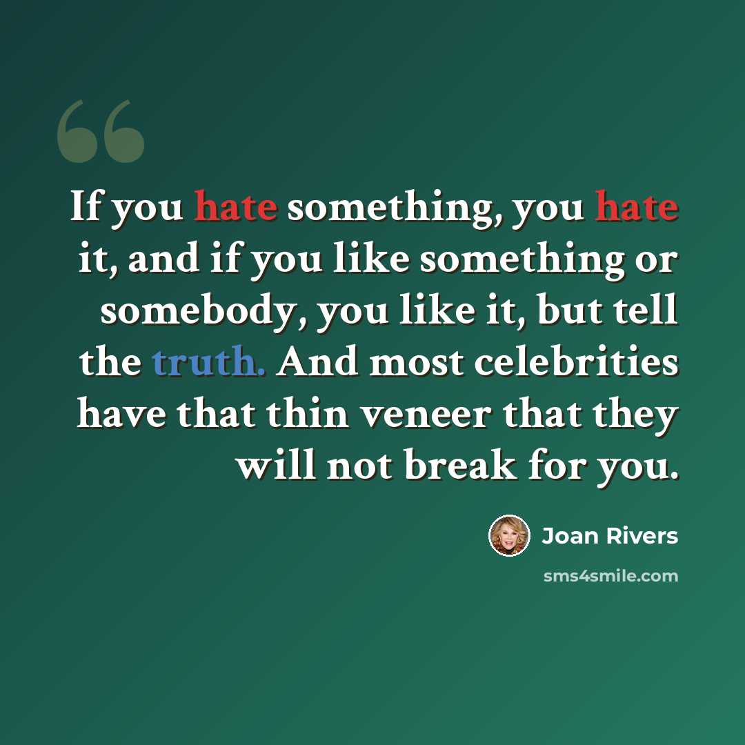 “If you hate something, you hate it, and if you like something or somebody, you like it, but tell the truth. And most celebrities have that thin veneer that they will not break for you.” quote by Joan Rivers