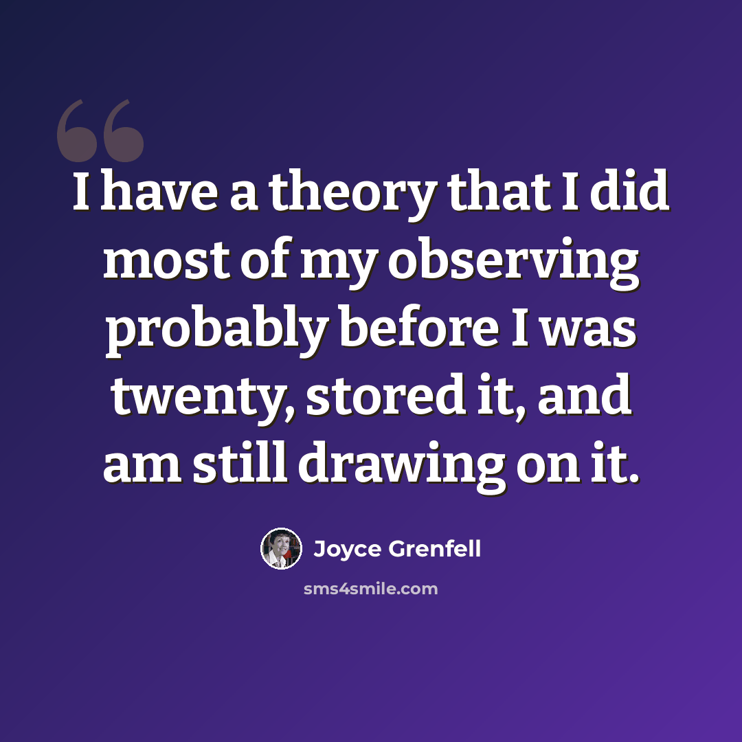 “I have a theory that I did most of my observing probably before I was twenty, stored it, and am still drawing on it.” quote by Joyce Grenfell