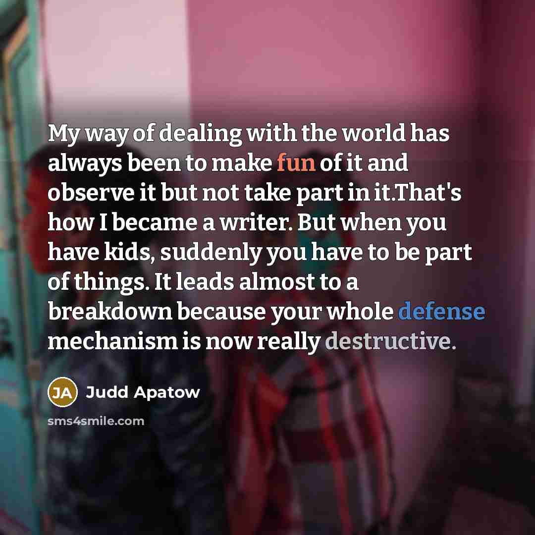 “My way of dealing with the world has always been to make fun of it and observe it but not take part in it.That's how I became a writer. But when you have kids, suddenly you have to be part of things. It leads almost to a breakdown because your whole defense mechanism is now really destructive.” quote by Judd Apatow