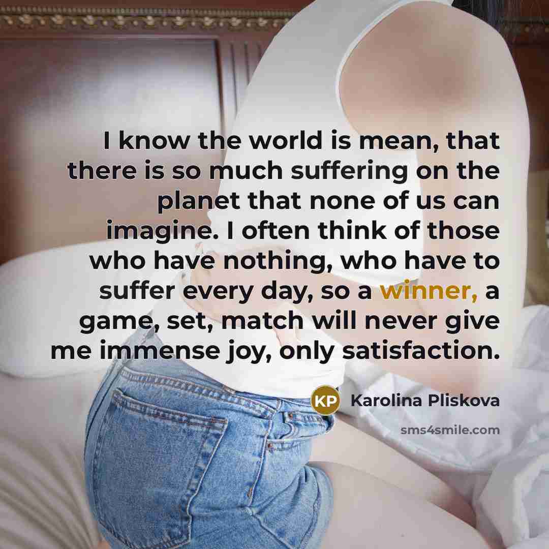 “I know the world is mean, that there is so much suffering on the planet that none of us can imagine. I often think of those who have nothing, who have to suffer every day, so a winner, a game, set, match will never give me immense joy, only satisfaction.” quote by Karolina Pliskova