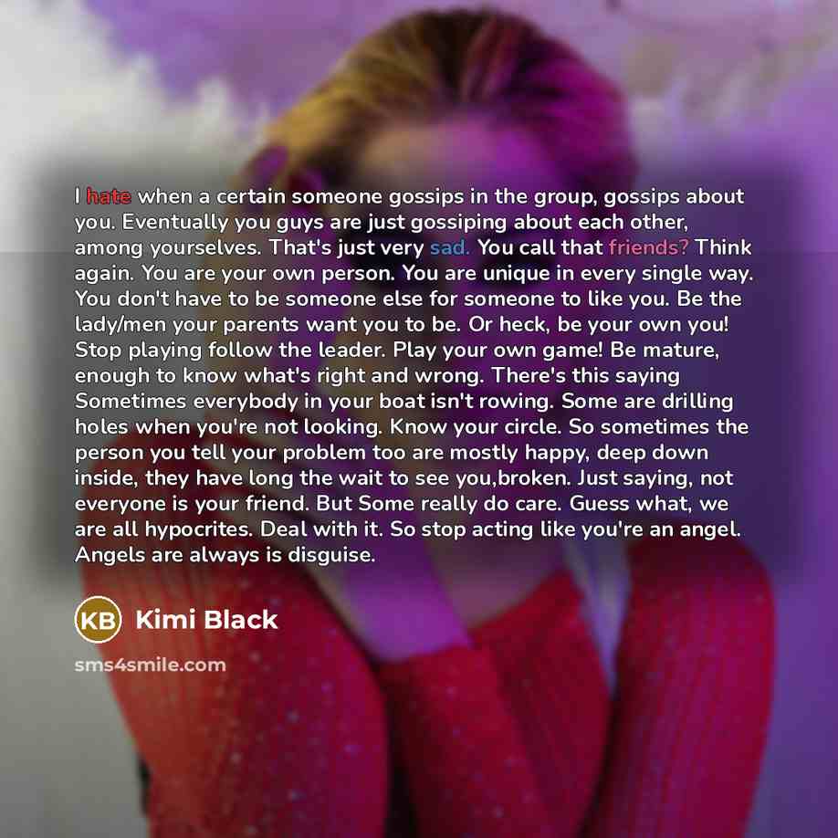 “I hate when a certain someone gossips in the group, gossips about you. Eventually you guys are just gossiping about each other, among yourselves. That's just very sad. You call that friends? Think again. You are your own person. You are unique in every single way. You don't have to be someone else…” quote by Kimi Black