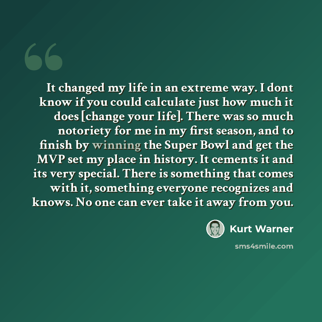 “It changed my life in an extreme way. I dont know if you could calculate just how much it does [change your life]. There was so much notoriety for me in my first season, and to finish by winning the Super Bowl and get the MVP set my place in history. It cements it and its very special. There is…” quote by Kurt Warner
