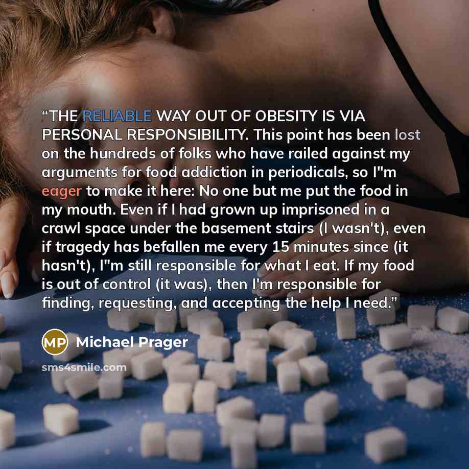 “THE RELIABLE WAY OUT OF OBESITY IS VIA PERSONAL RESPONSIBILITY. This point has been lost on the hundreds of folks who have railed against my arguments for food addiction in periodicals, so I"m eager to make it here: No one but me put the food in my mouth. Even if I had grown up imprisoned in a…” quote by Michael Prager