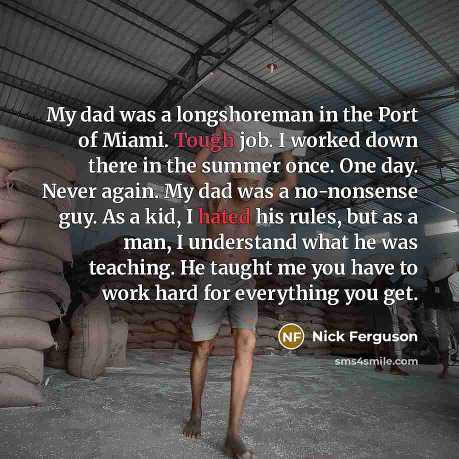 “My dad was a longshoreman in the Port of Miami. Tough job. I worked down there in the summer once. One day. Never again. My dad was a no-nonsense guy. As a kid, I hated his rules, but as a man, I understand what he was teaching. He taught me you have to work hard for everything you get.” quote by Nick Ferguson