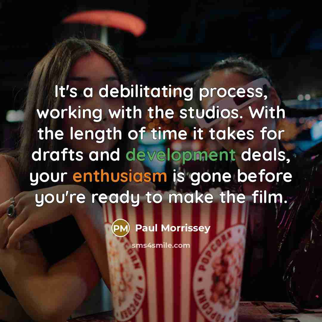 “It's a debilitating process, working with the studios. With the length of time it takes for drafts and development deals, your enthusiasm is gone before you're ready to make the film.” quote by Paul Morrissey