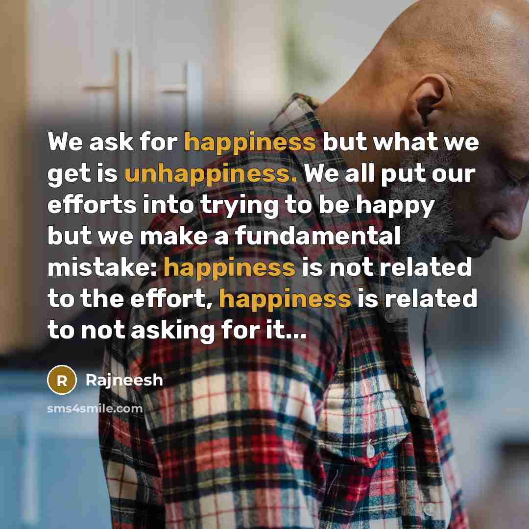 “We ask for happiness but what we get is unhappiness. We all put our efforts into trying to be happy but we make a fundamental mistake: happiness is not related to the effort, happiness is related to not asking for it...” quote by Rajneesh