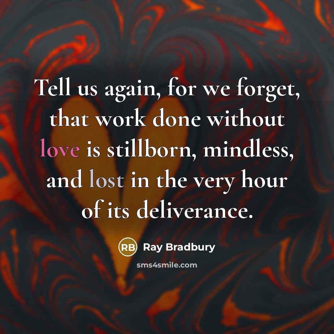 “Tell us again, for we forget, that work done without love is stillborn, mindless, and lost in the very hour of its deliverance.” quote by Ray Bradbury