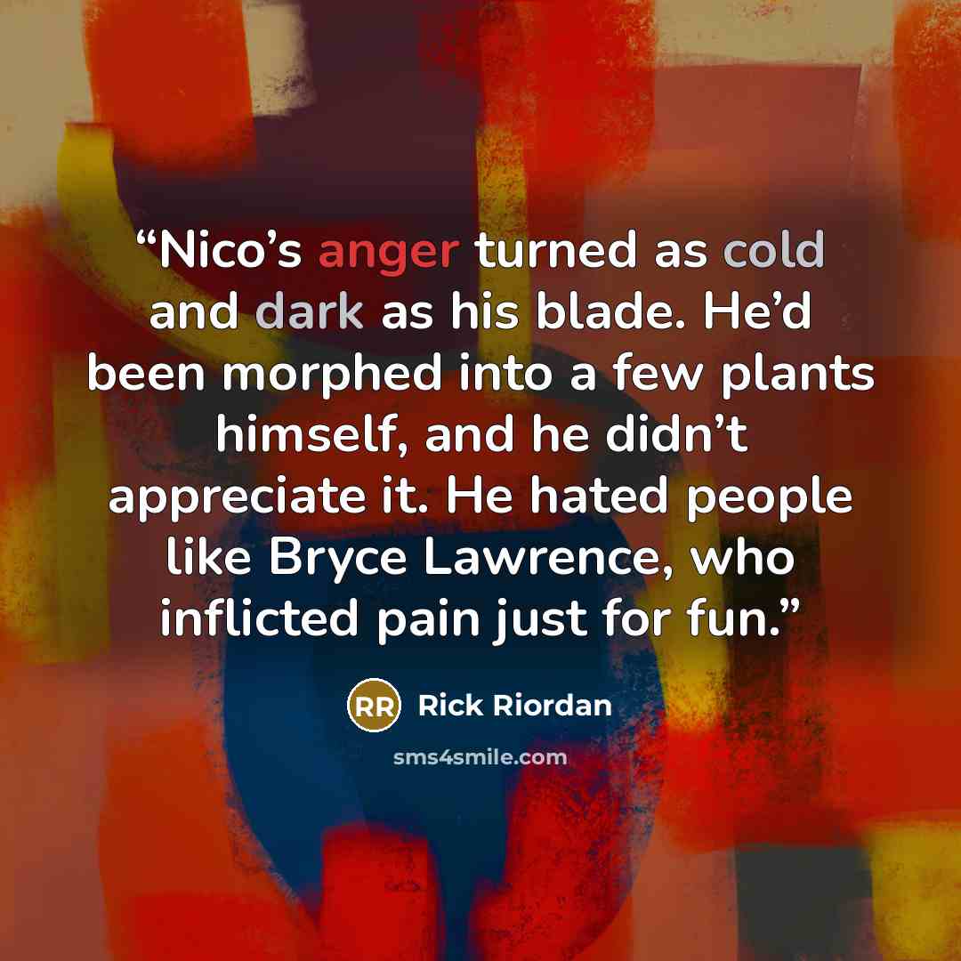 “Nico’s anger turned as cold and dark as his blade. He’d been morphed into a few plants himself, and he didn’t appreciate it. He hated people like Bryce Lawrence, who inflicted pain just for fun.” quote by Rick Riordan