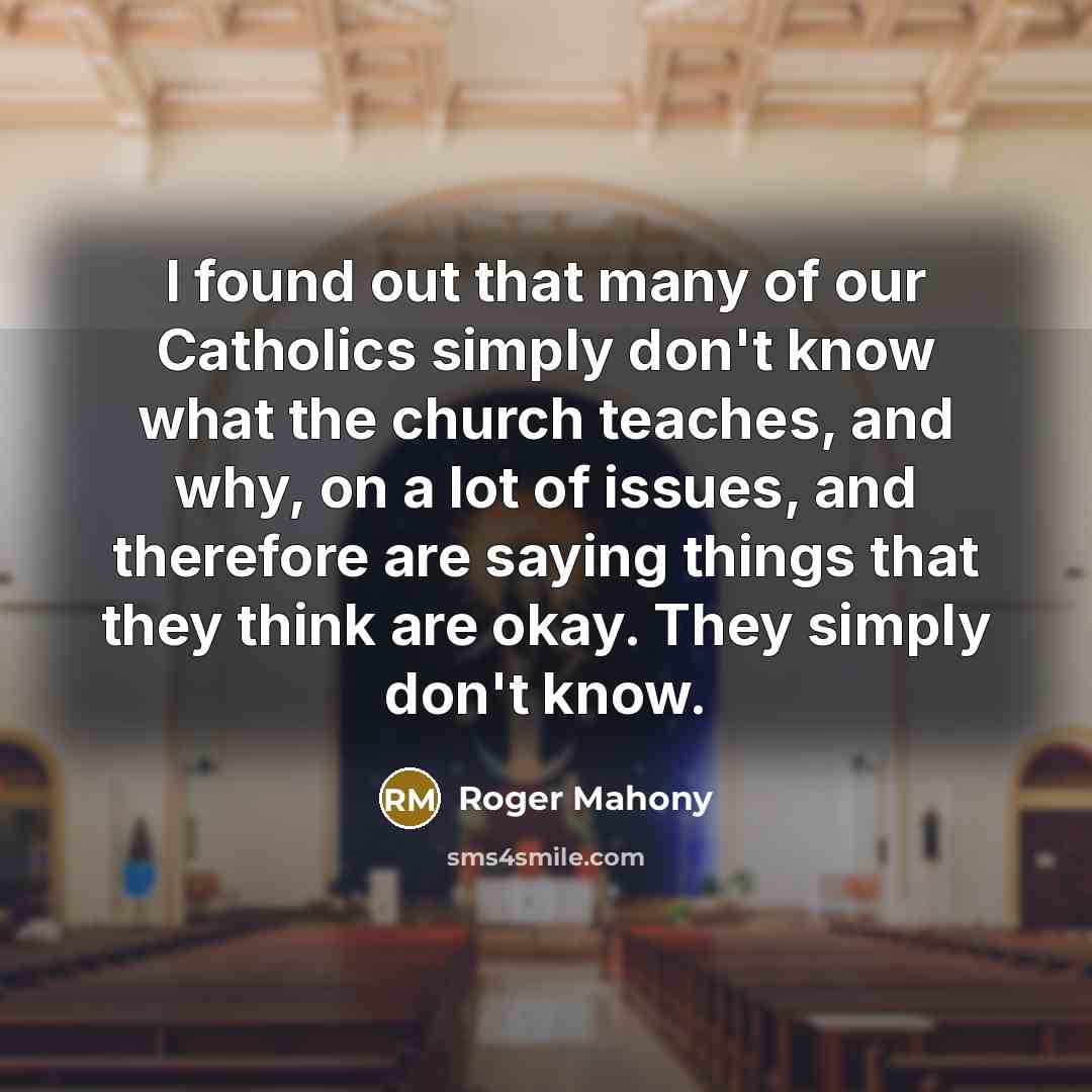 “I found out that many of our Catholics simply don't know what the church teaches, and why, on a lot of issues, and therefore are saying things that they think are okay. They simply don't know.” quote by Roger Mahony