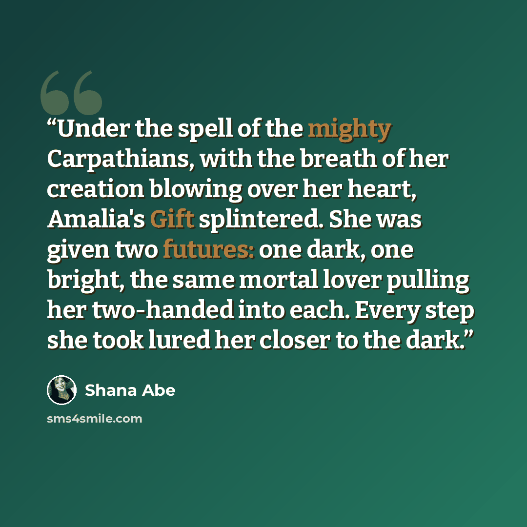 “Under the spell of the mighty Carpathians, with the breath of her creation blowing over her heart, Amalia's Gift splintered. She was given two futures: one dark, one bright, the same mortal lover pulling her two-handed into each. Every step she took lured her closer to the dark.” quote by Shana Abé