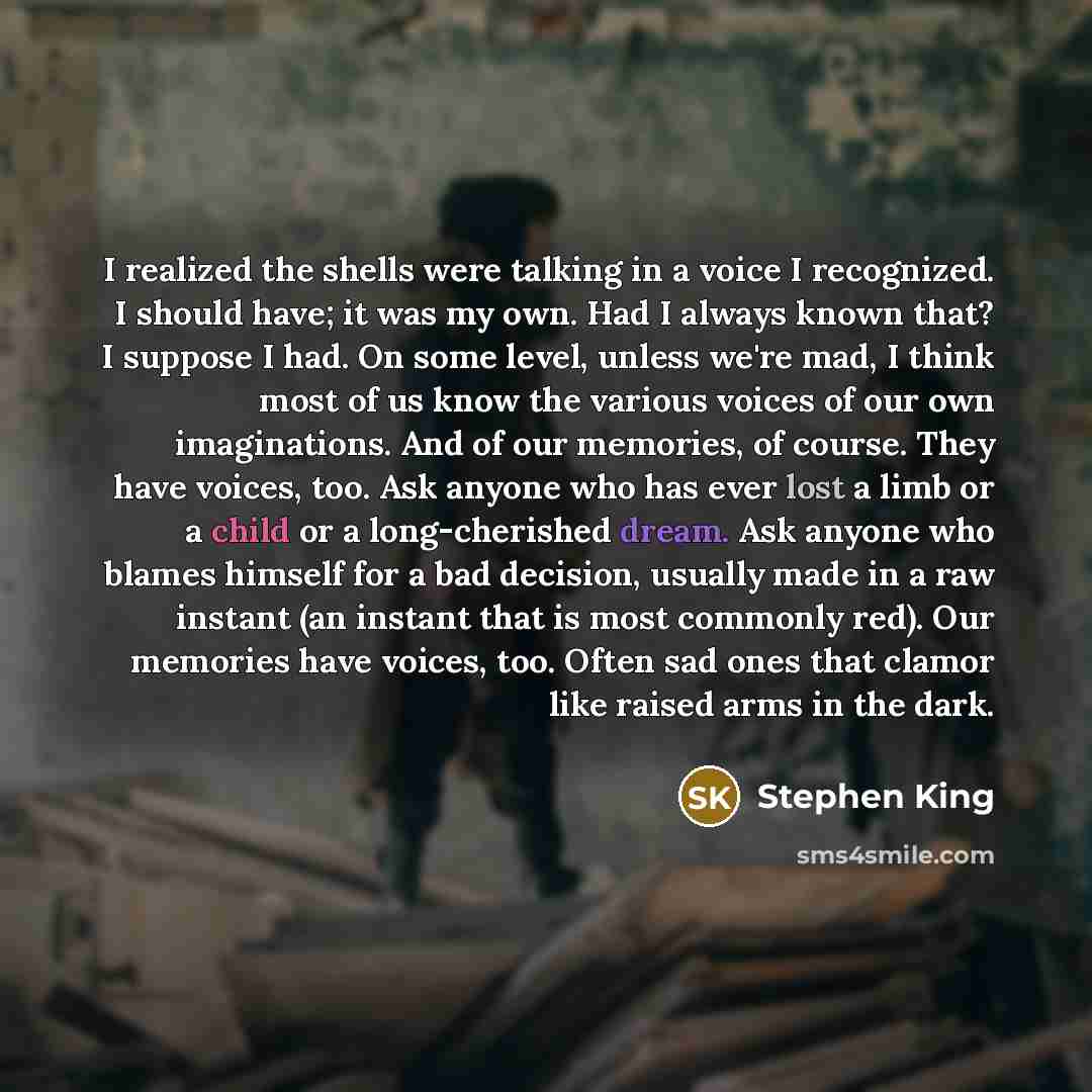 “I realized the shells were talking in a voice I recognized. I should have; it was my own. Had I always known that? I suppose I had. On some level, unless we're mad, I think most of us know the various voices of our own imaginations. And of our memories, of course. They have voices, too. Ask anyone…” quote by Stephen King