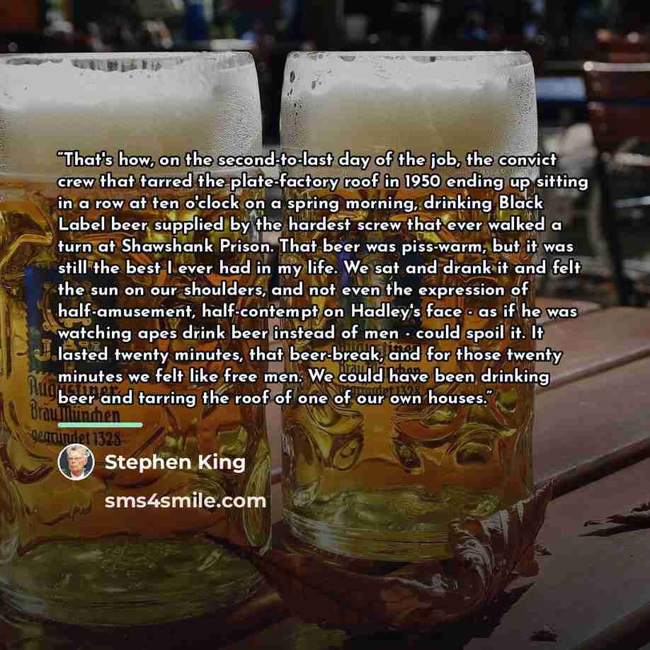 “That's how, on the second-to-last day of the job, the convict crew that tarred the plate-factory roof in 1950 ending up sitting in a row at ten o'clock on a spring morning, drinking Black Label beer supplied by the hardest screw that ever walked a turn at Shawshank Prison. That beer was piss-warm…” quote by Stephen King