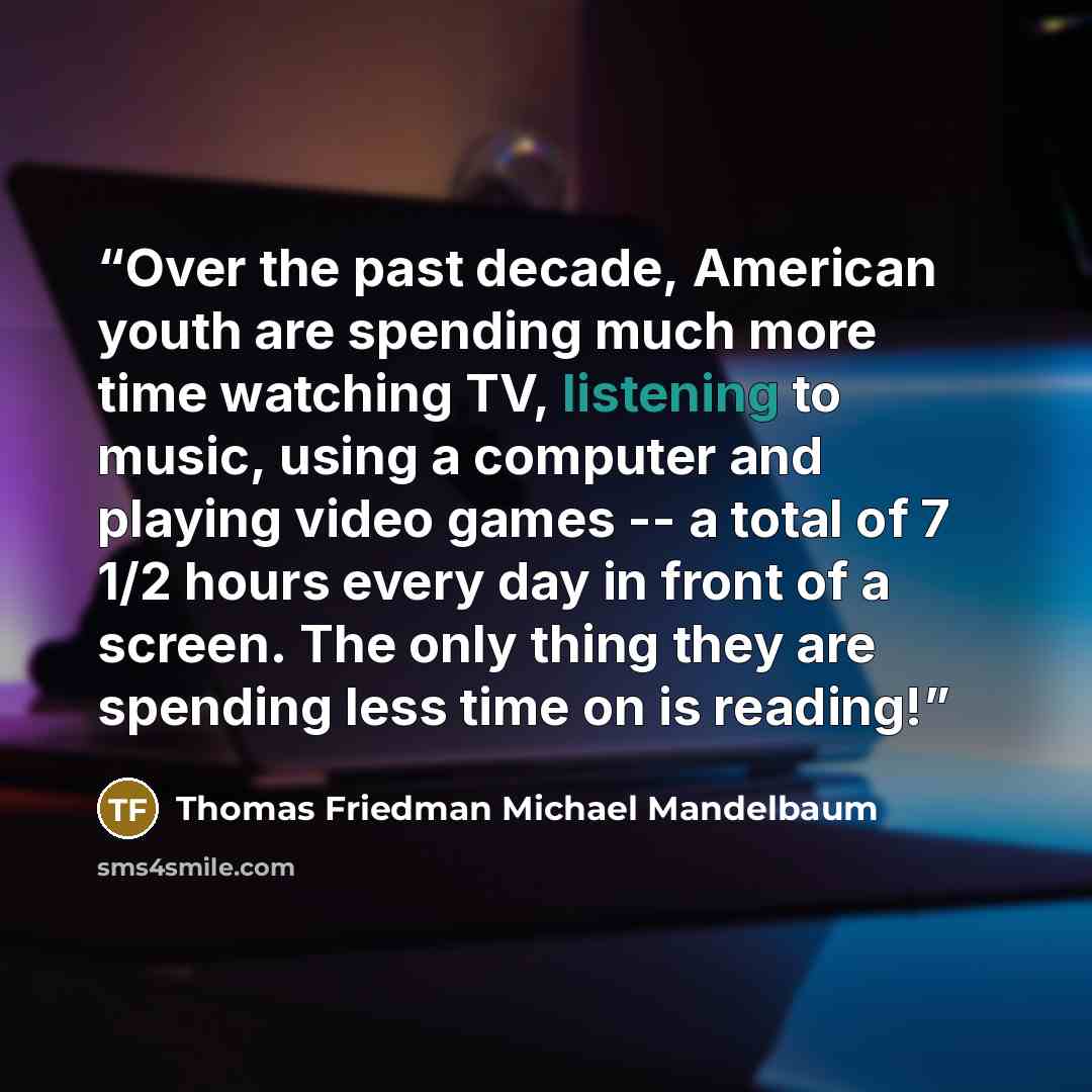“Over the past decade, American youth are spending much more time watching TV, listening to music, using a computer and playing video games -- a total of 7 1/2 hours every day in front of a screen. The only thing they are spending less time on is reading!” quote by Thomas Friedman Michael Mandelbaum