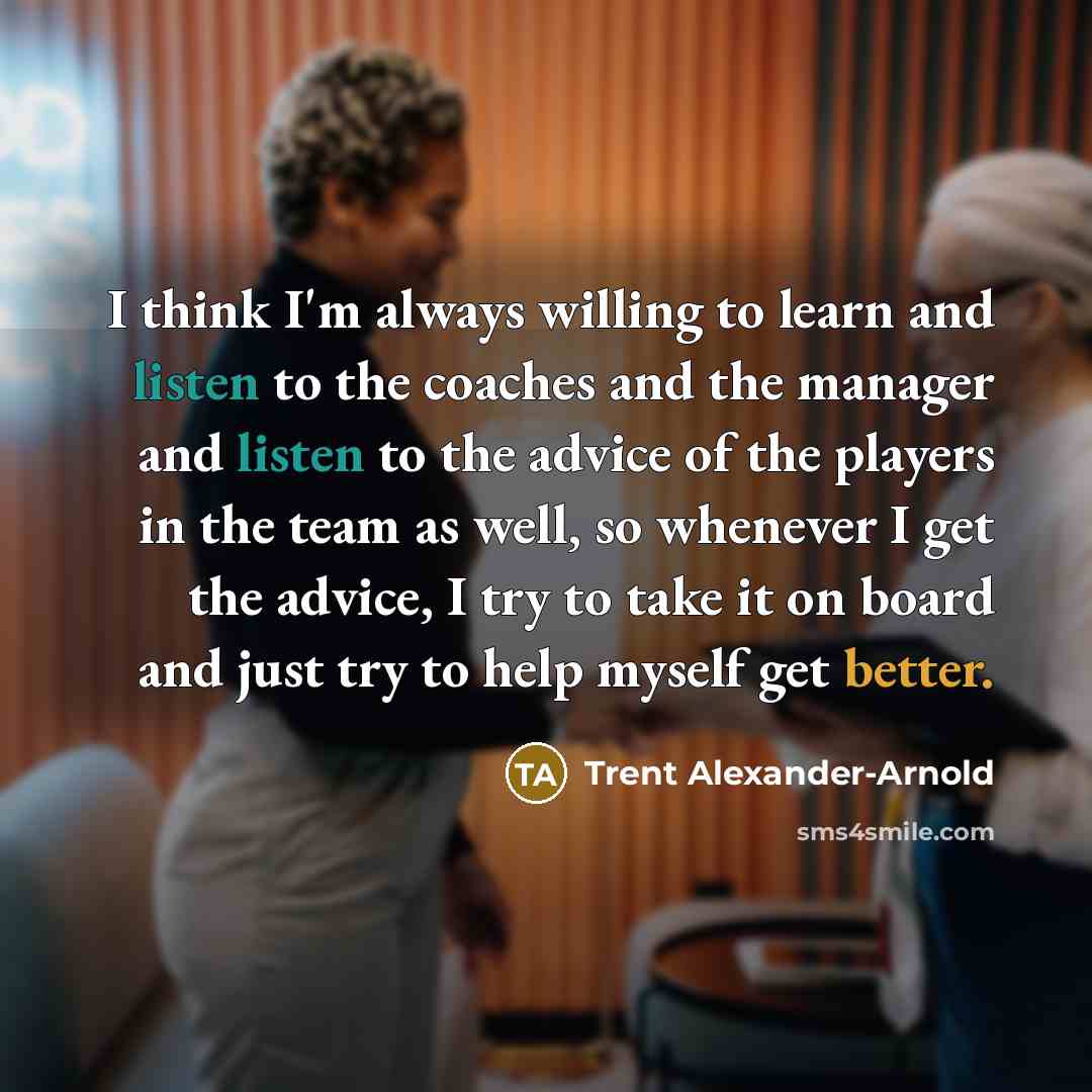 “I think I'm always willing to learn and listen to the coaches and the manager and listen to the advice of the players in the team as well, so whenever I get the advice, I try to take it on board and just try to help myself get better.” quote by Trent Alexander-Arnold