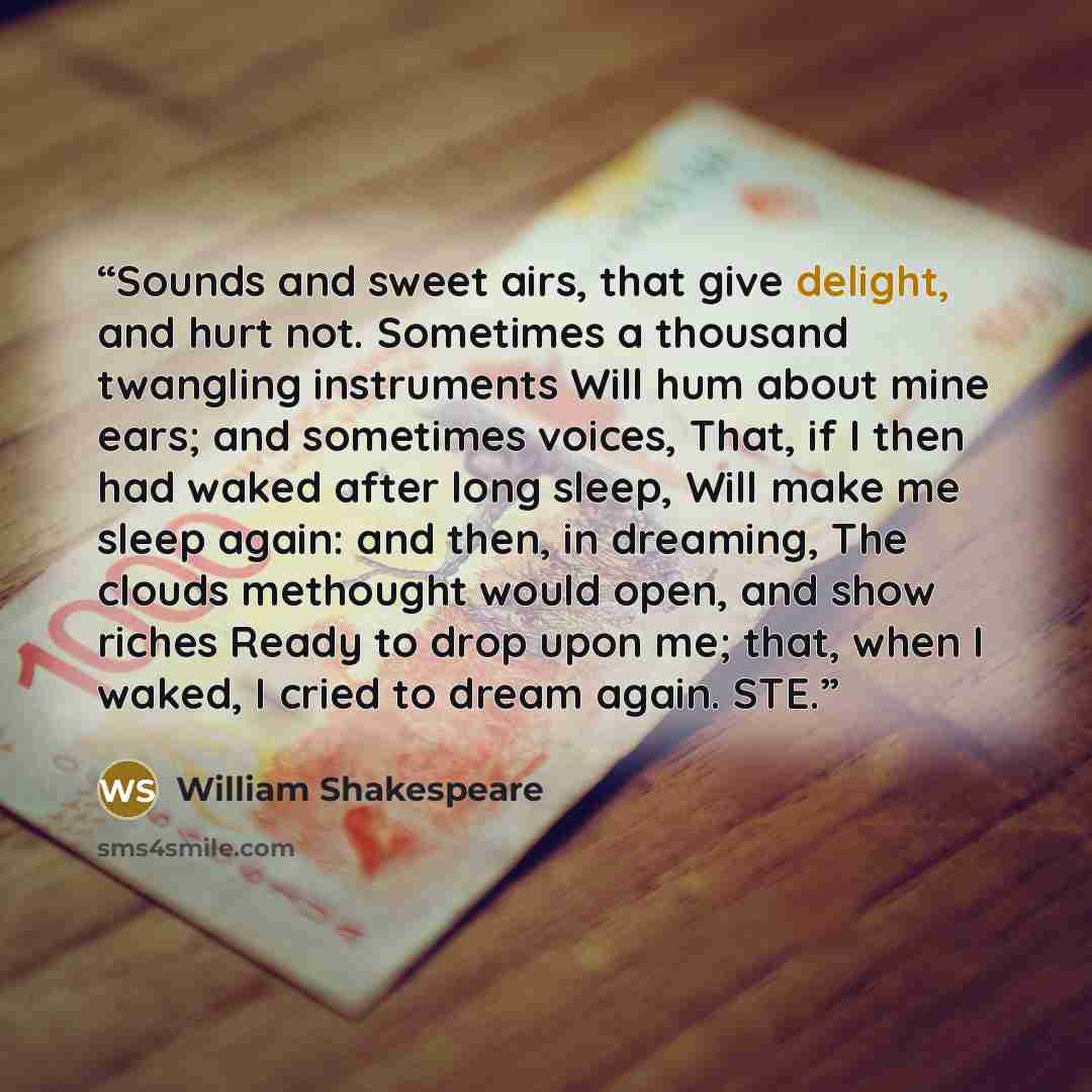 “Sounds and sweet airs, that give delight, and hurt not. Sometimes a thousand twangling instruments Will hum about mine ears; and sometimes voices, That, if I then had waked after long sleep, Will make me sleep again: and then, in dreaming, The clouds methought would open, and show riches Ready to…” quote by William Shakespeare