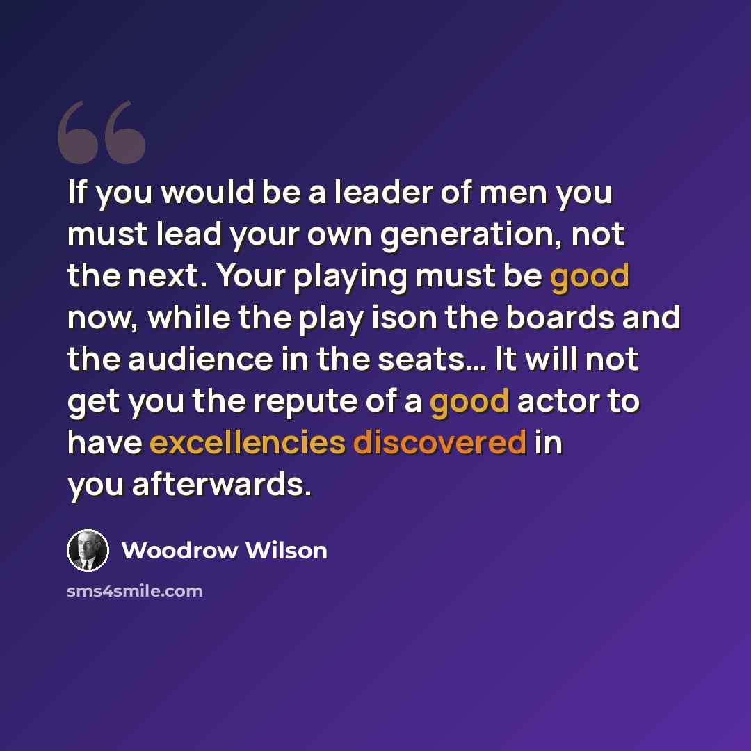 “If you would be a leader of men you must lead your own generation, not the next. Your playing must be good now, while the play ison the boards and the audience in the seats… It will not get you the repute of a good actor to have excellencies discovered in you afterwards.” quote by Woodrow Wilson