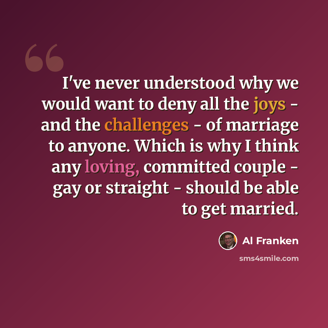 “I've never understood why we would want to deny all the joys - and the challenges - of marriage to anyone. Which is why I think any loving, committed couple - gay or straight - should be able to get married.” quote by Al Franken
