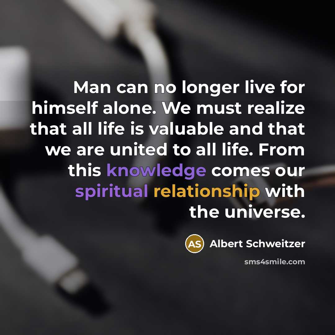 “Man can no longer live for himself alone. We must realize that all life is valuable and that we are united to all life. From this knowledge comes our spiritual relationship with the universe.” quote by Albert Schweitzer
