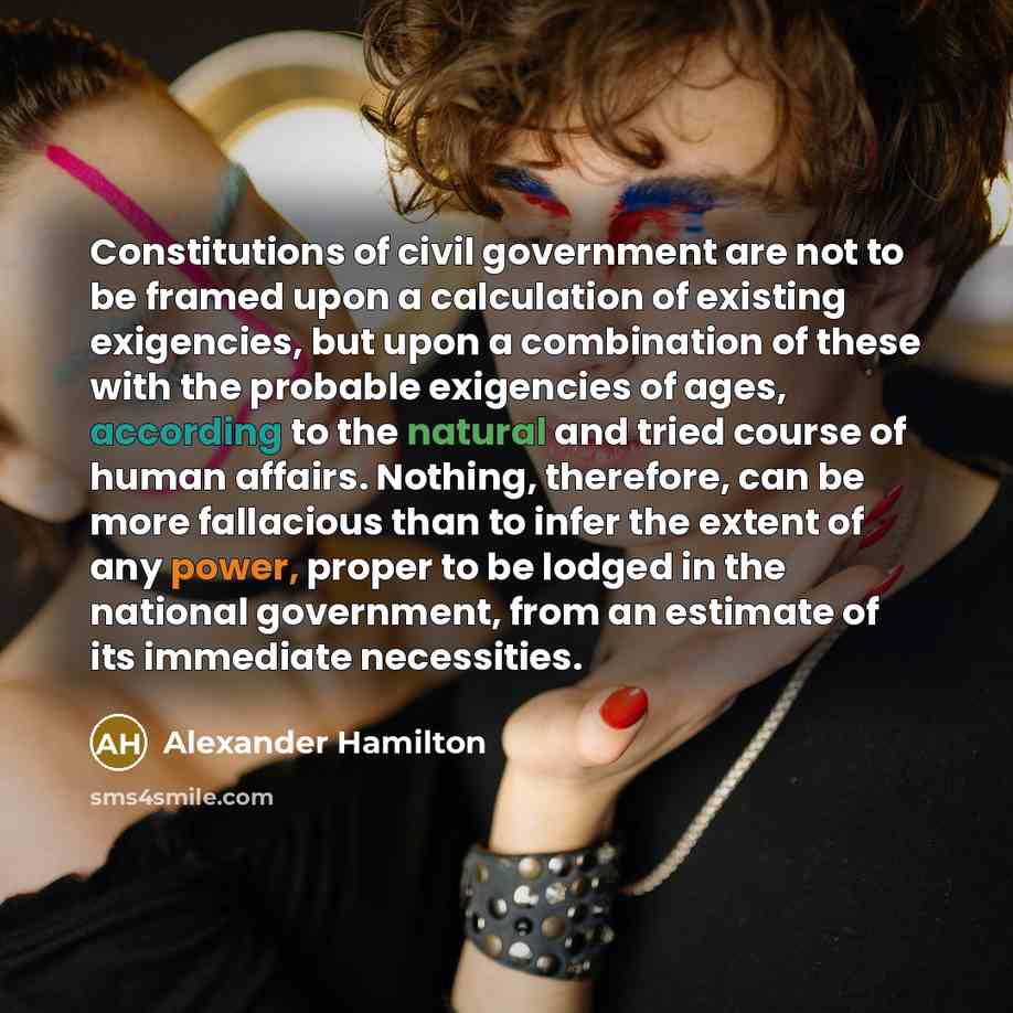 “Constitutions of civil government are not to be framed upon a calculation of existing exigencies, but upon a combination of these with the probable exigencies of ages, according to the natural and tried course of human affairs. Nothing, therefore, can be more fallacious than to infer the extent of…” quote by Alexander Hamilton