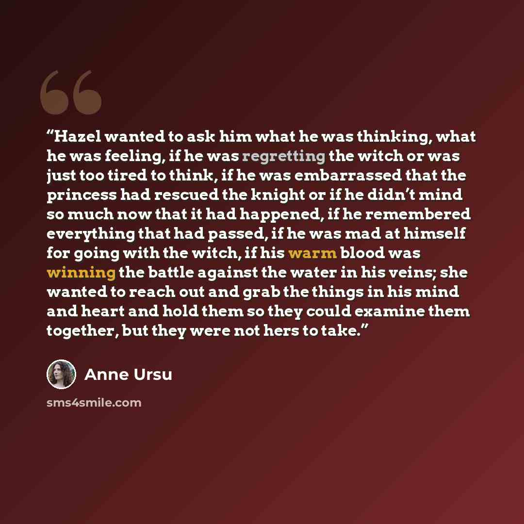 “Hazel wanted to ask him what he was thinking, what he was feeling, if he was regretting the witch or was just too tired to think, if he was embarrassed that the princess had rescued the knight or if he didn’t mind so much now that it had happened, if he remembered everything that had passed, if he…” quote by Anne Ursu