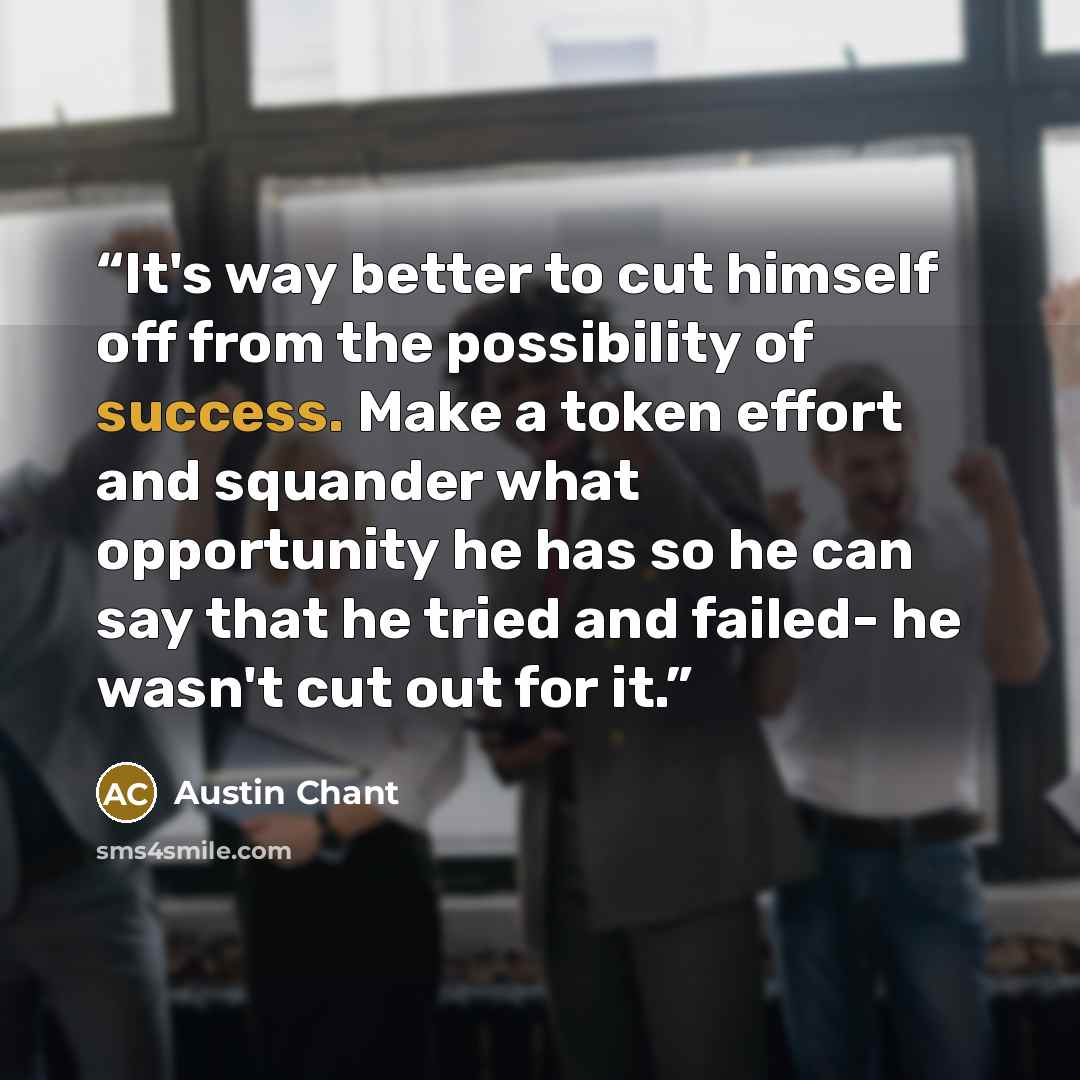 “It's way better to cut himself off from the possibility of success. Make a token effort and squander what opportunity he has so he can say that he tried and failed- he wasn't cut out for it.” quote by Austin Chant