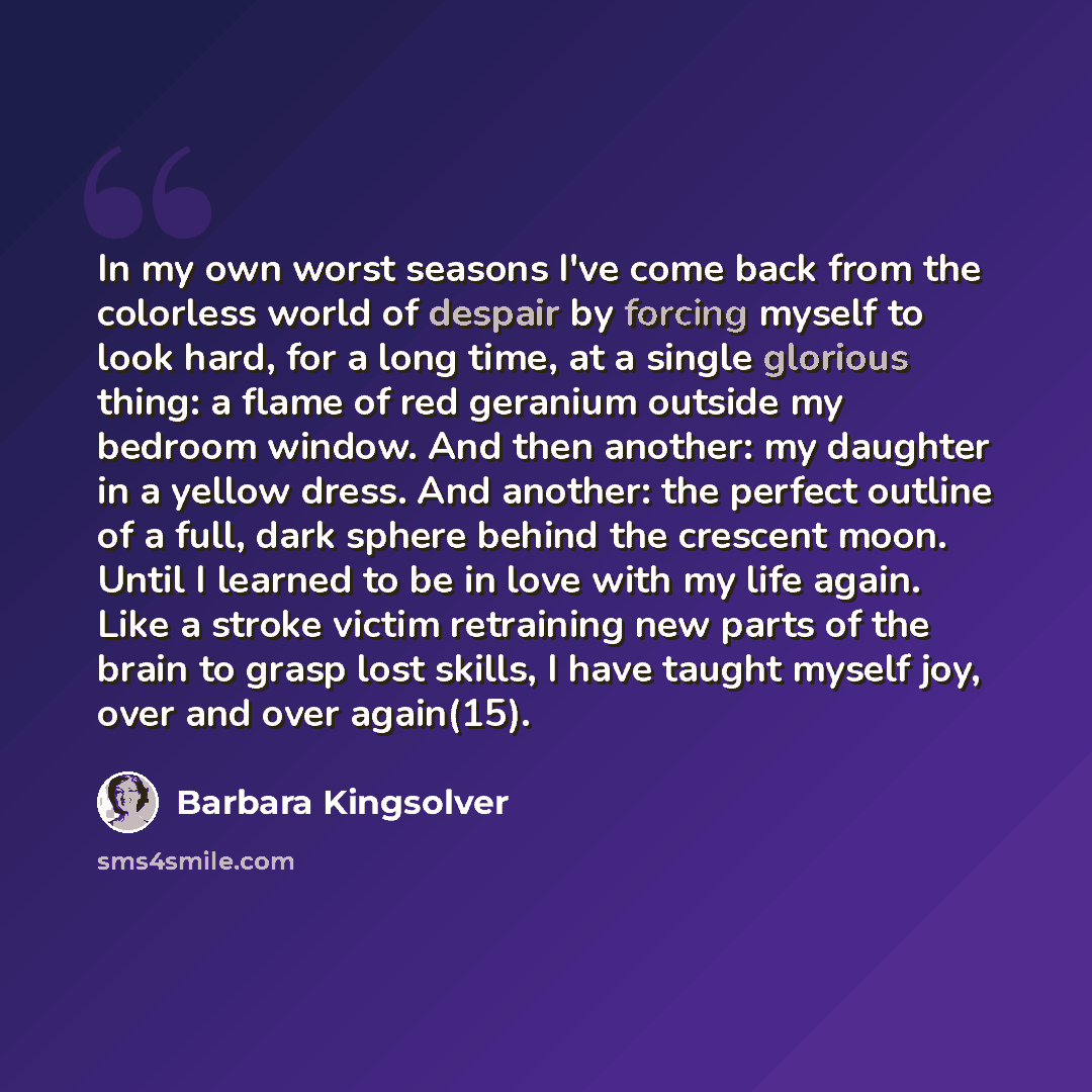 “In my own worst seasons I've come back from the colorless world of despair by forcing myself to look hard, for a long time, at a single glorious thing: a flame of red geranium outside my bedroom window. And then another: my daughter in a yellow dress. And another: the perfect outline of a full…” quote by Barbara Kingsolver