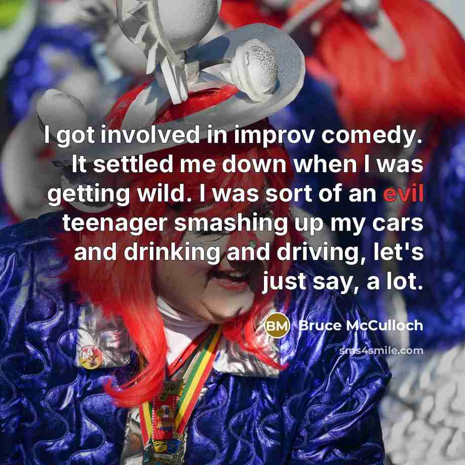 “I got involved in improv comedy. It settled me down when I was getting wild. I was sort of an evil teenager smashing up my cars and drinking and driving, let's just say, a lot.” quote by Bruce McCulloch