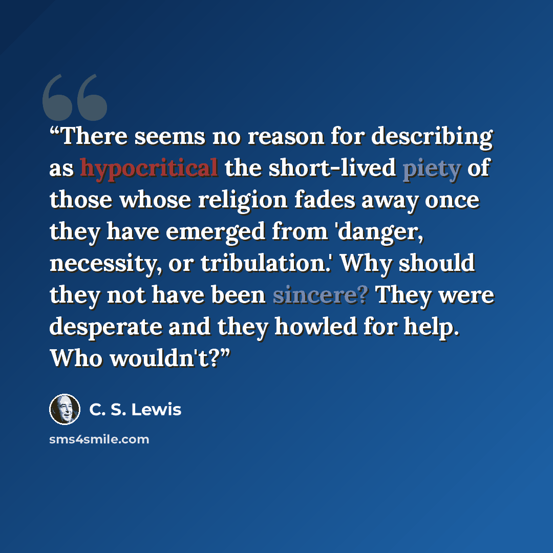 “There seems no reason for describing as hypocritical the short-lived piety of those whose religion fades away once they have emerged from 'danger, necessity, or tribulation.' Why should they not have been sincere? They were desperate and they howled for help. Who wouldn't?” quote by C. S. LEWIS