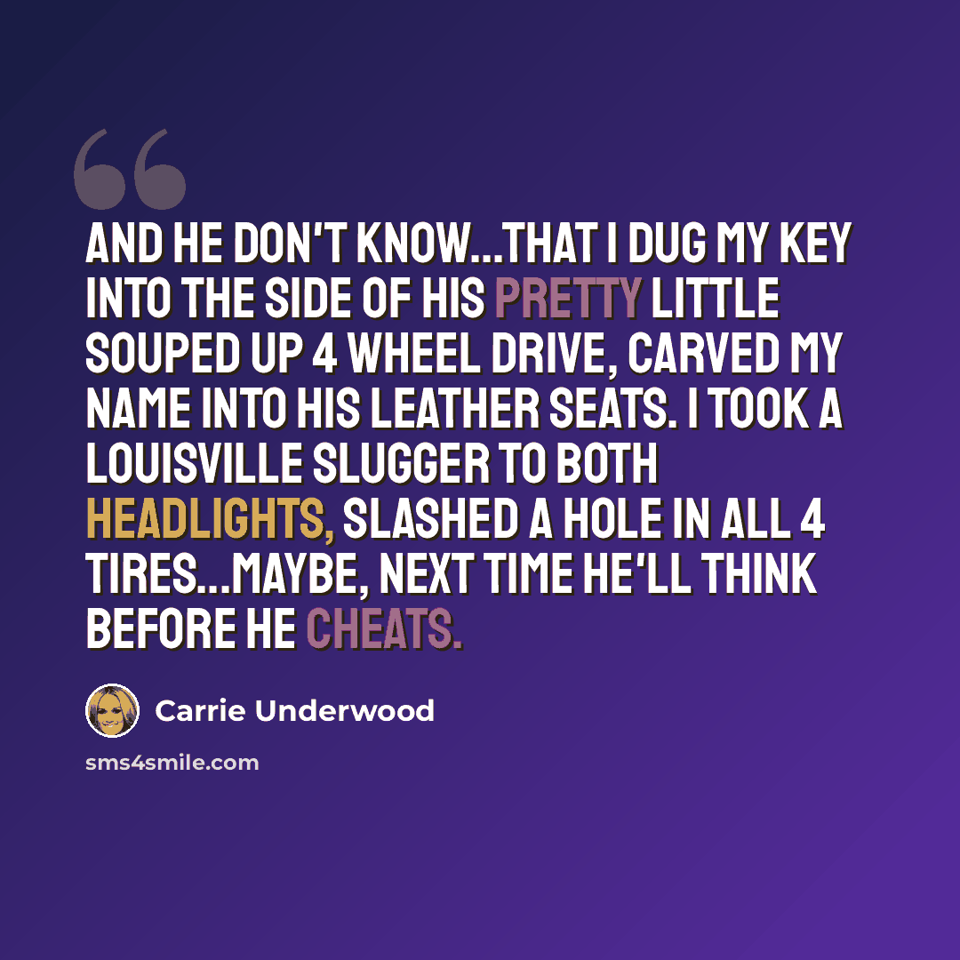 “And he don't know...that I dug my key into the side of his pretty little souped up 4 wheel drive, carved my name into his leather seats. I took a Louisville slugger to both headlights, slashed a hole in all 4 tires...Maybe, next time he'll think before he cheats.” quote by Carrie Underwood