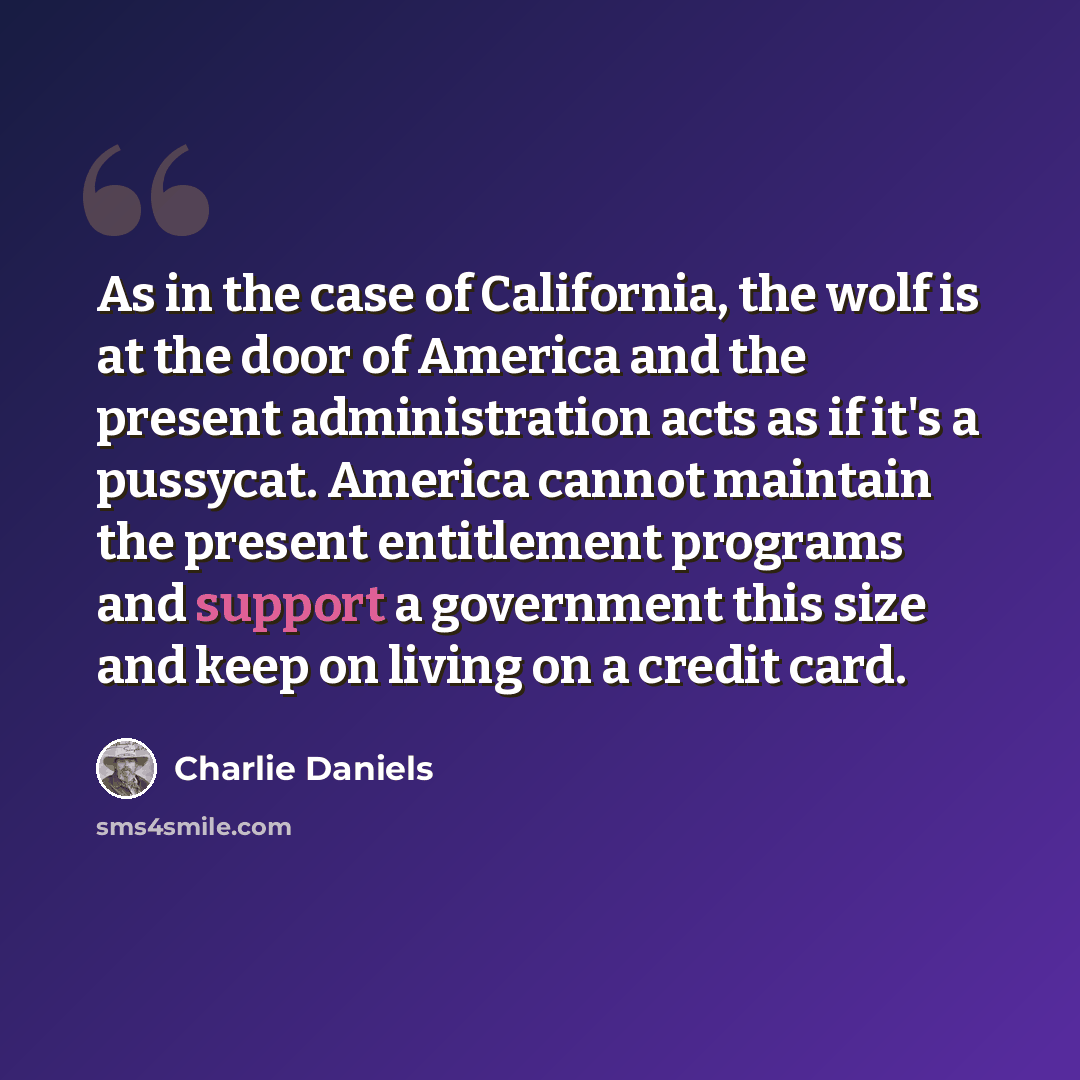 “As in the case of California, the wolf is at the door of America and the present administration acts as if it's a pussycat. America cannot maintain the present entitlement programs and support a government this size and keep on living on a credit card.” quote by Charlie Daniels