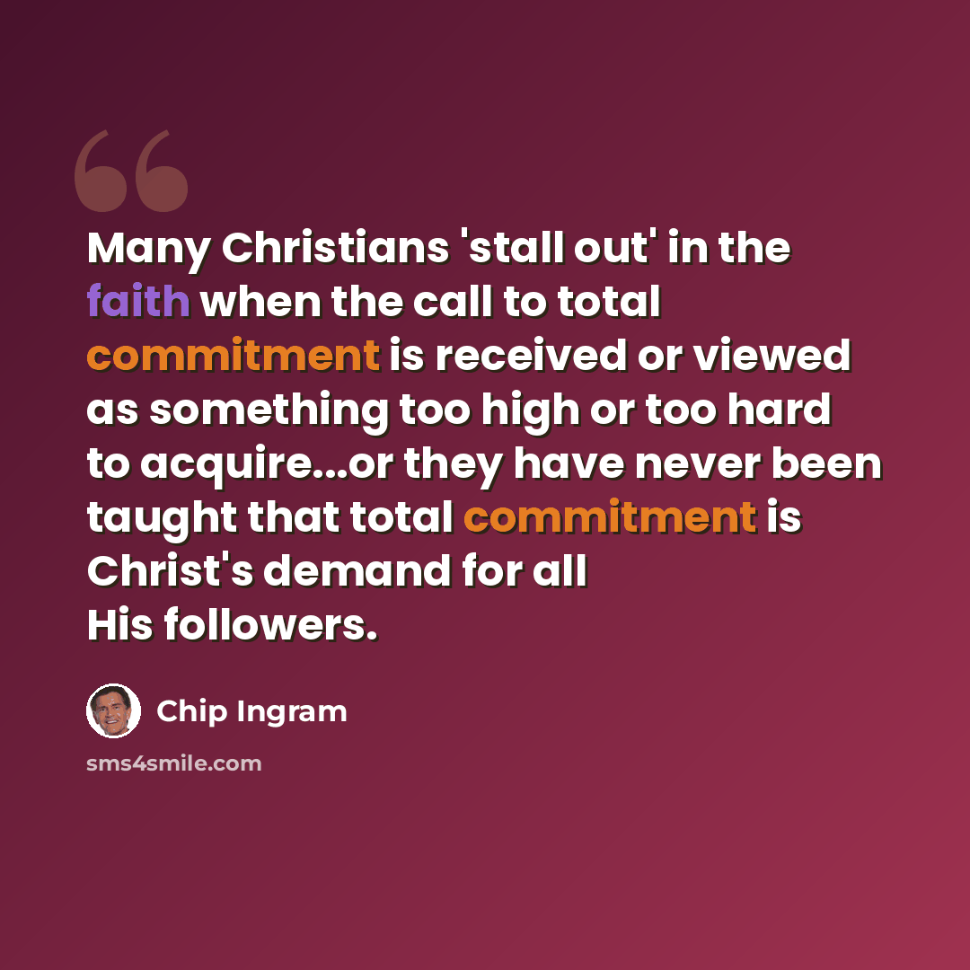“Many Christians 'stall out' in the faith when the call to total commitment is received or viewed as something too high or too hard to acquire...or they have never been taught that total commitment is Christ's demand for all His followers.” quote by Chip Ingram