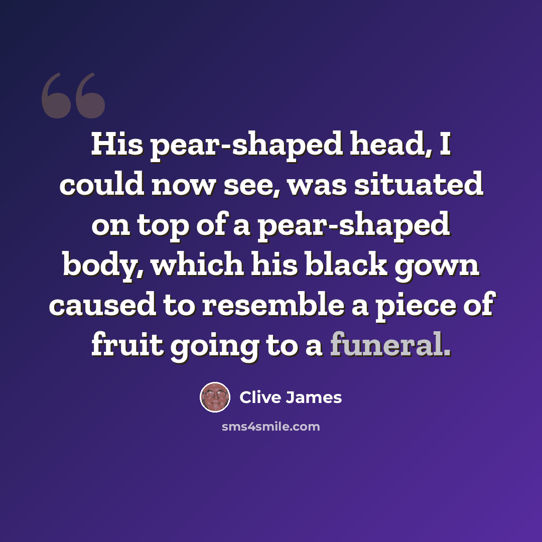 “His pear-shaped head, I could now see, was situated on top of a pear-shaped body, which his black gown caused to resemble a piece of fruit going to a funeral.” quote by Clive James
