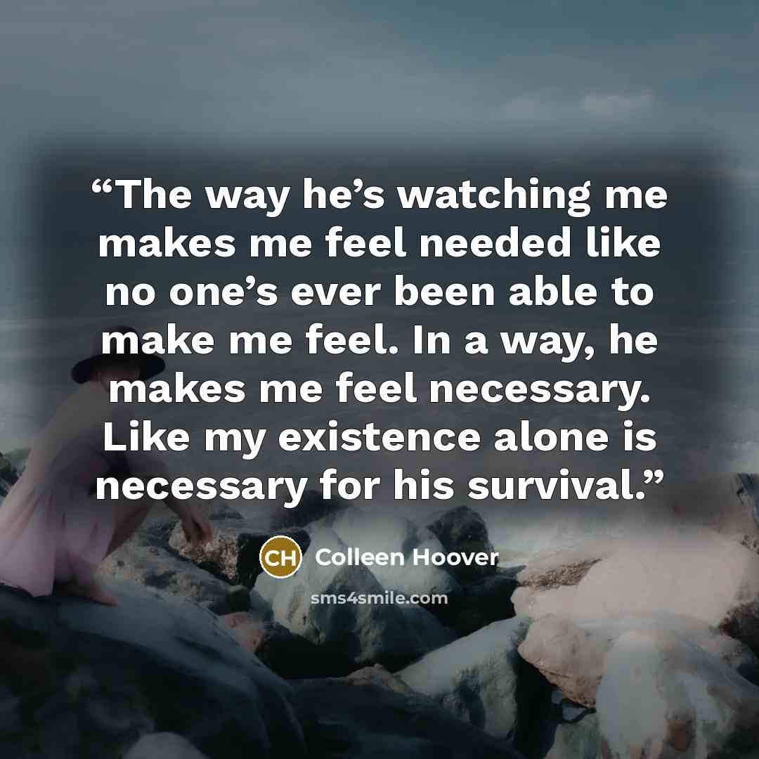 “The way he’s watching me makes me feel needed like no one’s ever been able to make me feel. In a way, he makes me feel necessary. Like my existence alone is necessary for his survival.” quote by Colleen Hoover