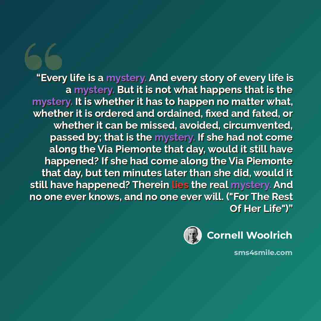 “Every life is a mystery. And every story of every life is a mystery. But it is not what happens that is the mystery. It is whether it has to happen no matter what, whether it is ordered and ordained, fixed and fated, or whether it can be missed, avoided, circumvented, passed by; that is the…” quote by Cornell Woolrich